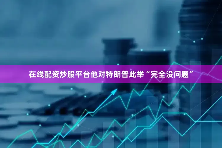 在线配资炒股平台他对特朗普此举“完全没问题”