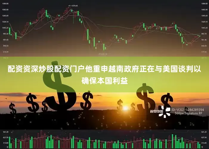 配资资深炒股配资门户他重申越南政府正在与美国谈判以确保本国利益