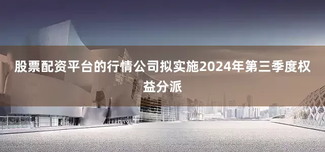 股票配资平台的行情公司拟实施2024年第三季度权益分派