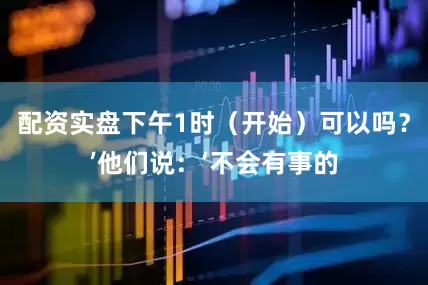 配资实盘下午1时（开始）可以吗？’他们说：‘不会有事的