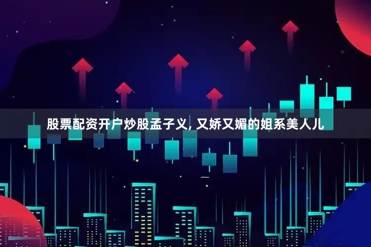 股票配资开户炒股孟子义, 又娇又媚的姐系美人儿