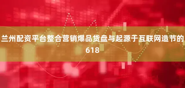 兰州配资平台整合营销爆品货盘与起源于互联网造节的618
