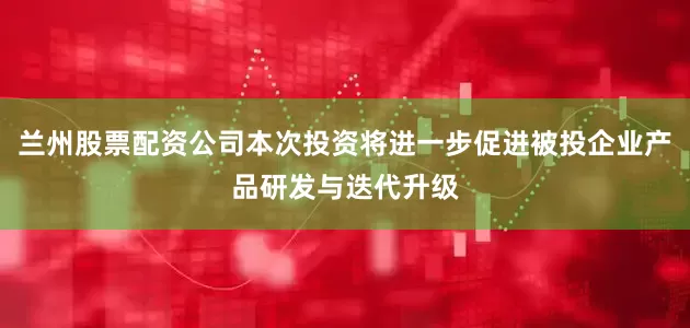 兰州股票配资公司本次投资将进一步促进被投企业产品研发与迭代升级