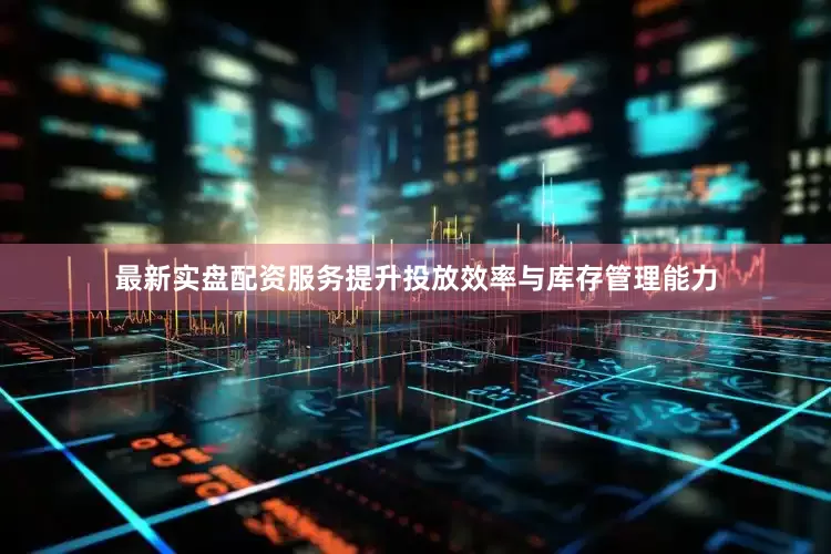 最新实盘配资服务提升投放效率与库存管理能力