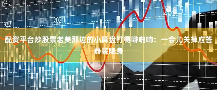 配资平台炒股票老美那边的小算盘打得噼啪响：一会儿关掉应答器装隐身