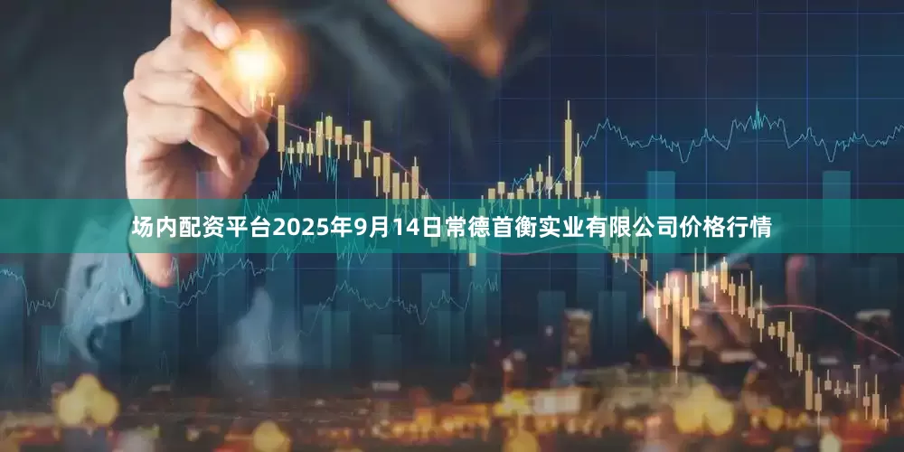 场内配资平台2025年9月14日常德首衡实业有限公司价格行情
