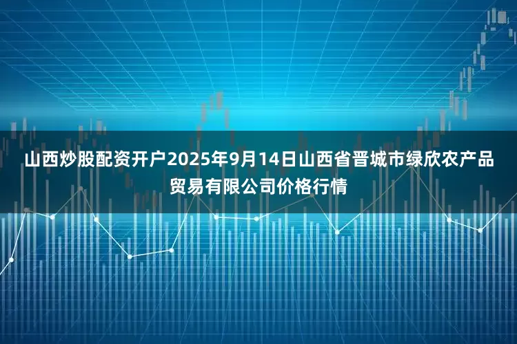山西炒股配资开户2025年9月14日山西省晋城市绿欣农产品贸易有限公司价格行情