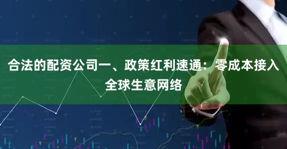 合法的配资公司一、政策红利速通：零成本接入全球生意网络